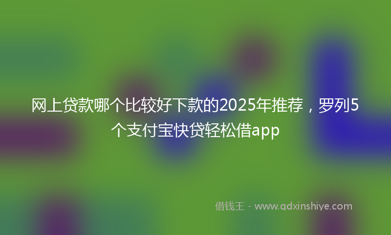 网上贷款哪个比较好下款的2025年推荐，罗列5个支付宝快贷轻松借app