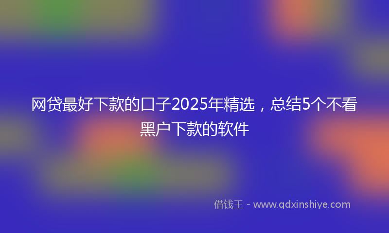 网贷最好下款的口子2025年精选，总结5个不看黑户下款的软件