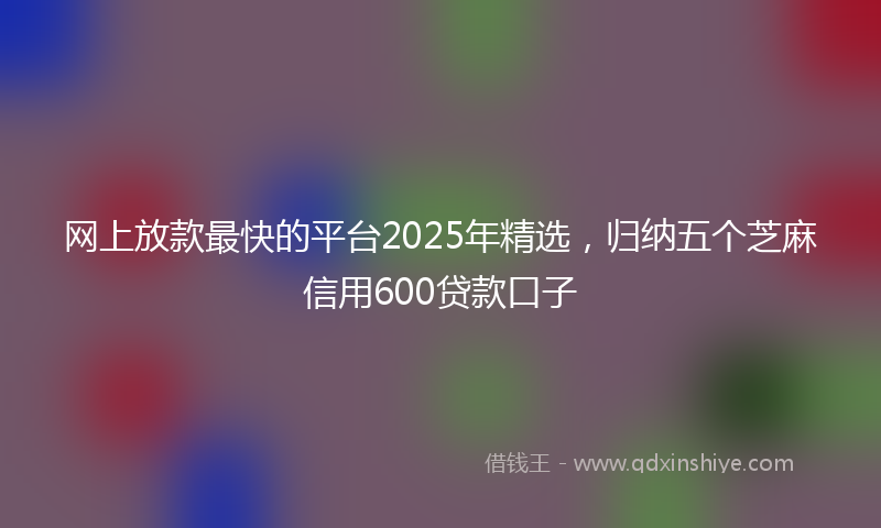网上放款最快的平台2025年精选，归纳五个芝麻信用600贷款口子