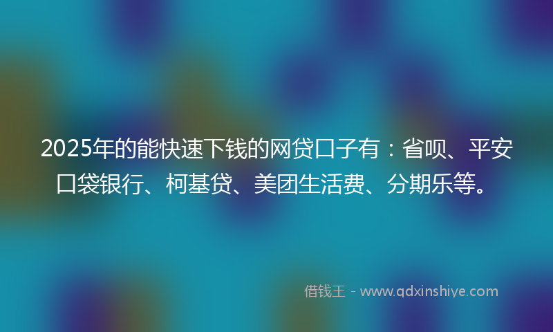 2025年的能快速下钱的网贷口子有：省呗、平安口袋银行、柯基贷、美团生活费、分期乐等。