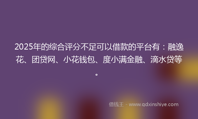 2025年的综合评分不足可以借款的平台有：融逸花、团贷网、小花钱包、度小满金融、滴水贷等。