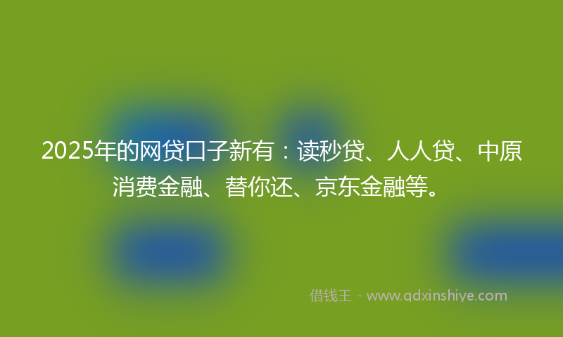 2025年的网贷口子新有：读秒贷、人人贷、中原消费金融、替你还、京东金融等。