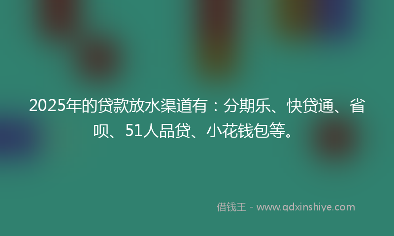 2025年的贷款放水渠道有：分期乐、快贷通、省呗、51人品贷、小花钱包等。