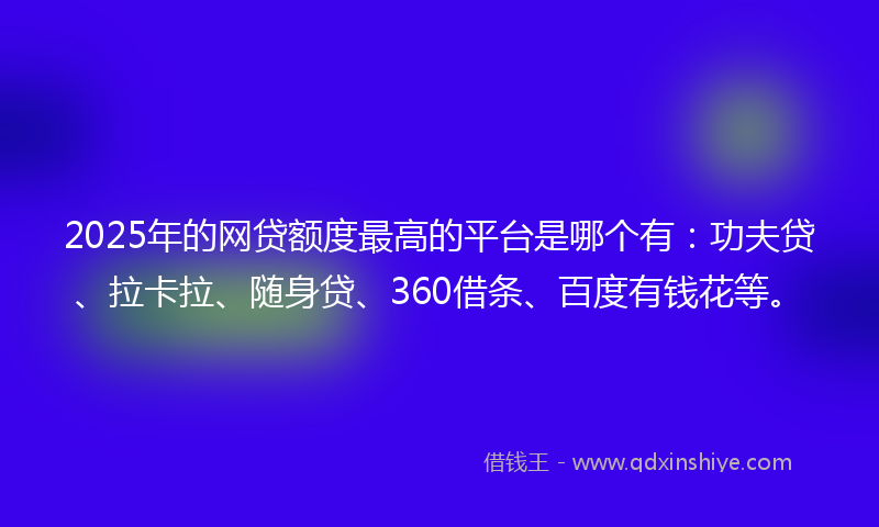 2025年的网贷额度最高的平台是哪个有：功夫贷、拉卡拉、随身贷、360借条、百度有钱花等。