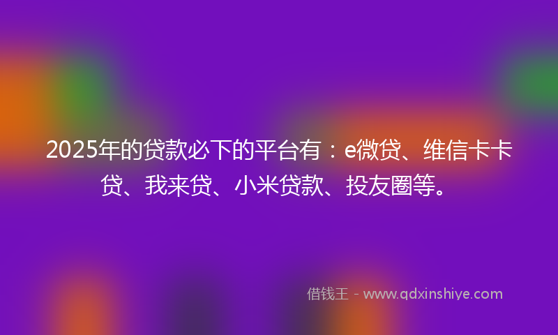 2025年的贷款必下的平台有：e微贷、维信卡卡贷、我来贷、小米贷款、投友圈等。