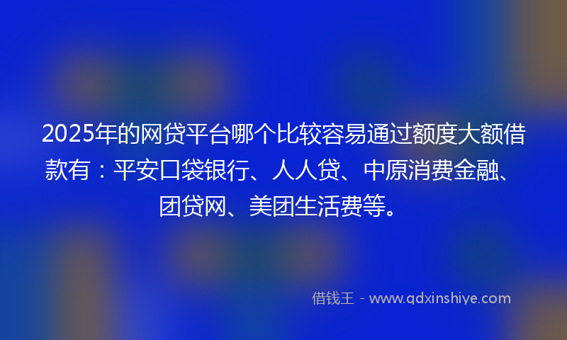 2025年的网贷平台哪个比较容易通过额度大额借款有：平安口袋银行、人人贷、中原消费金融、团贷网、美团生活费等。
