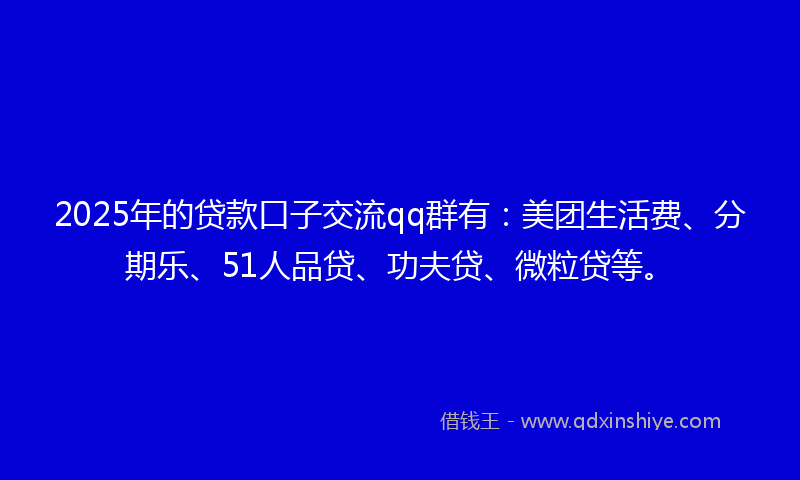 2025年的贷款口子交流qq群有：美团生活费、分期乐、51人品贷、功夫贷、微粒贷等。