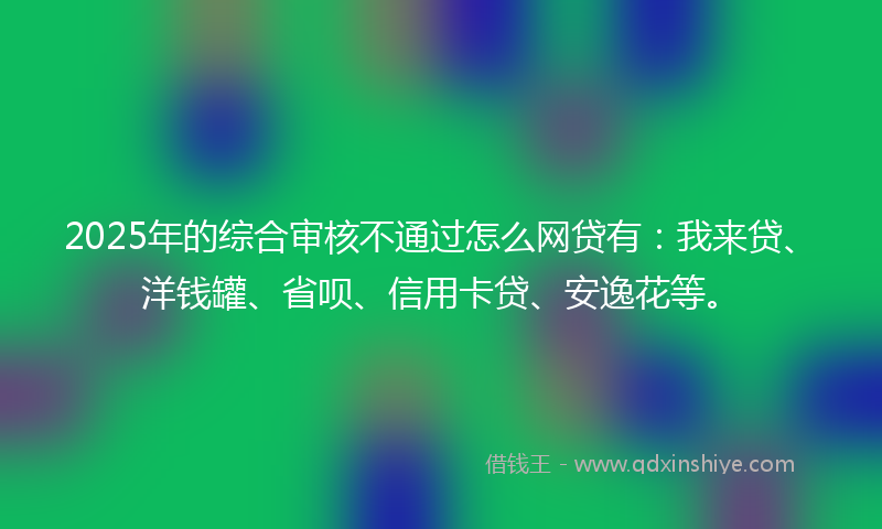 2025年的综合审核不通过怎么网贷有：我来贷、洋钱罐、省呗、信用卡贷、安逸花等。