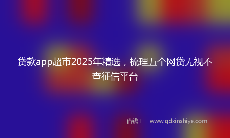 贷款app超市2025年精选，梳理五个网贷无视不查征信平台