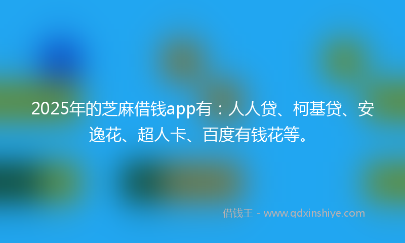 2025年的芝麻借钱app有：人人贷、柯基贷、安逸花、超人卡、百度有钱花等。