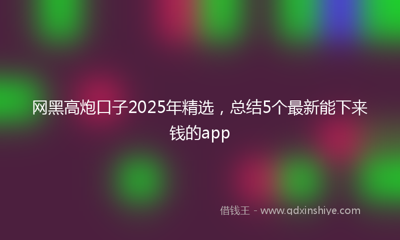 网黑高炮口子2025年精选，总结5个最新能下来钱的app