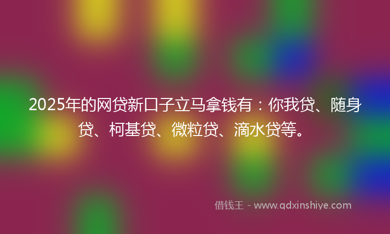 2025年的网贷新口子立马拿钱有：你我贷、随身贷、柯基贷、微粒贷、滴水贷等。