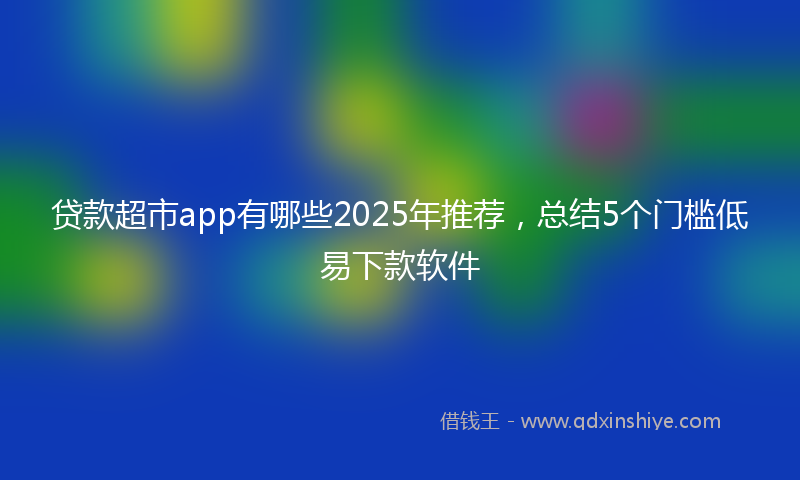 贷款超市app有哪些2025年推荐，总结5个门槛低易下款软件