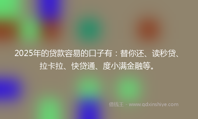 2025年的贷款容易的口子有：替你还、读秒贷、拉卡拉、快贷通、度小满金融等。