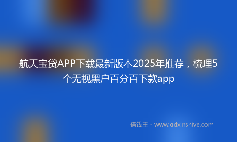 航天宝贷APP下载最新版本2025年推荐，梳理5个无视黑户百分百下款app