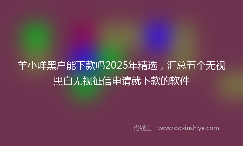 羊小咩黑户能下款吗2025年精选，汇总五个无视黑白无视征信申请就下款的软件