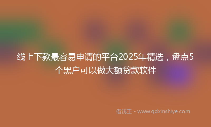 线上下款最容易申请的平台2025年精选，盘点5个黑户可以做大额贷款软件