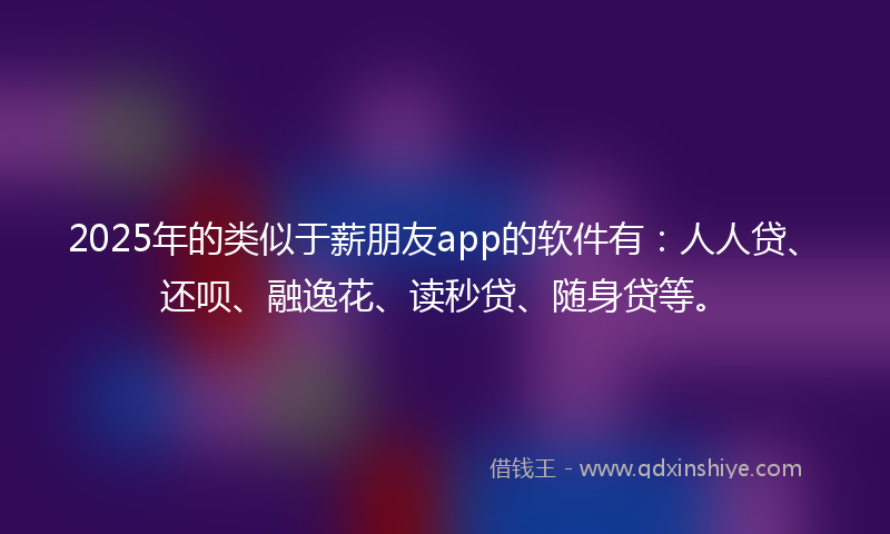 2025年的类似于薪朋友app的软件有：人人贷、还呗、融逸花、读秒贷、随身贷等。