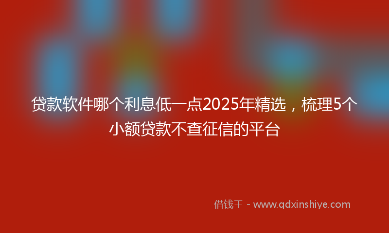 贷款软件哪个利息低一点2025年精选，梳理5个小额贷款不查征信的平台