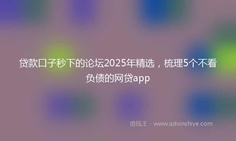 贷款口子秒下的论坛2025年精选，梳理5个不看负债的网贷app