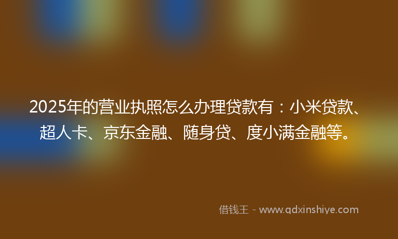 2025年的营业执照怎么办理贷款有：小米贷款、超人卡、京东金融、随身贷、度小满金融等。