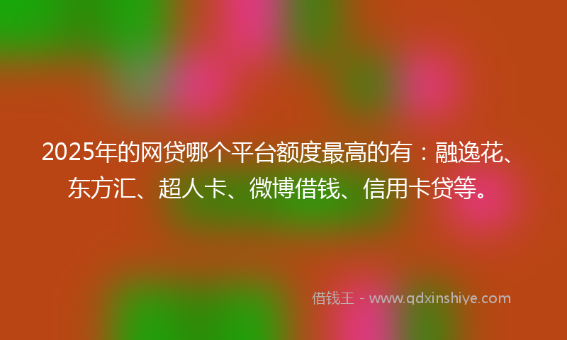 2025年的网贷哪个平台额度最高的有：融逸花、东方汇、超人卡、微博借钱、信用卡贷等。
