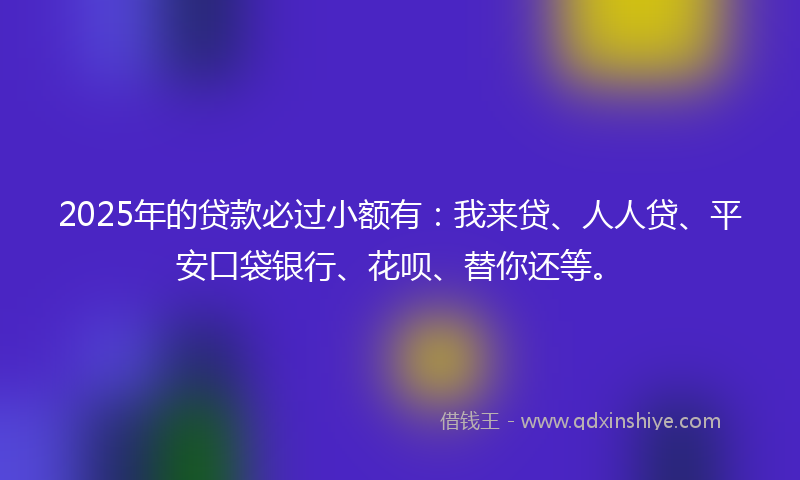 2025年的贷款必过小额有：我来贷、人人贷、平安口袋银行、花呗、替你还等。