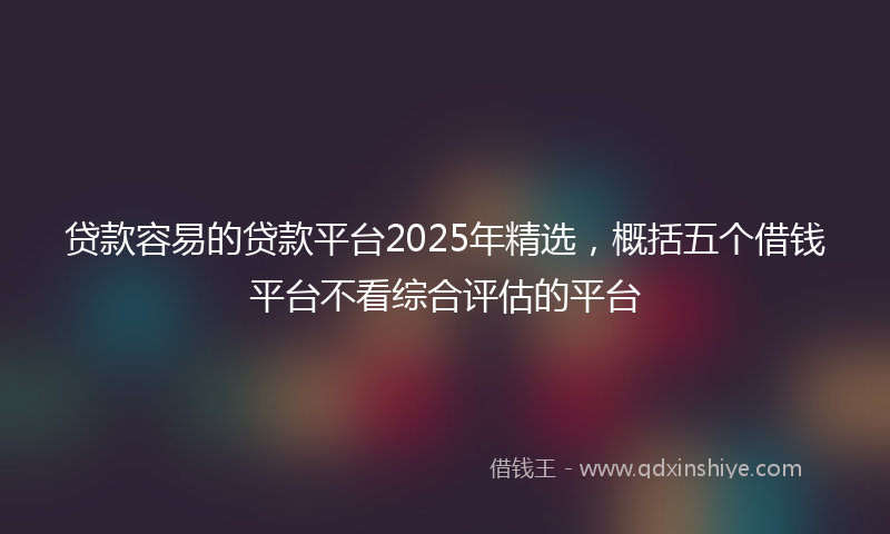 贷款容易的贷款平台2025年精选，概括五个借钱平台不看综合评估的平台
