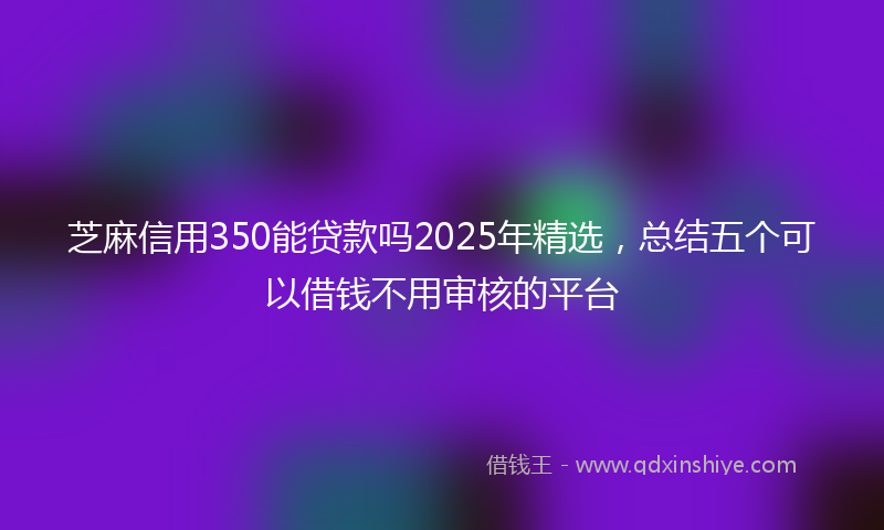 芝麻信用350能贷款吗2025年精选，总结五个可以借钱不用审核的平台