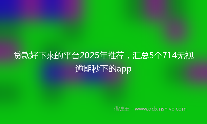 贷款好下来的平台2025年推荐，汇总5个714无视逾期秒下的app