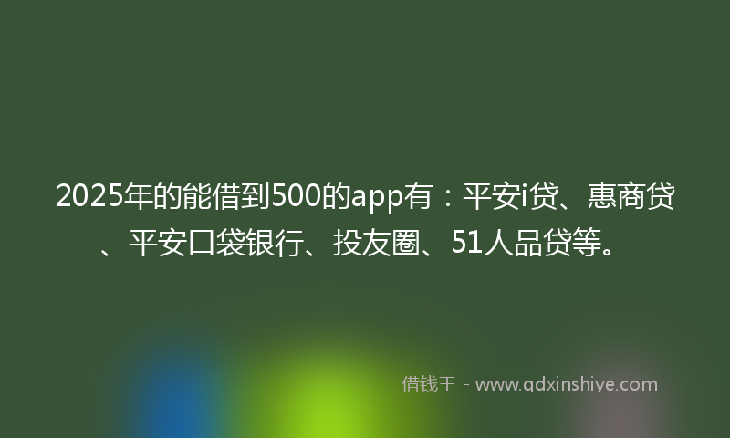 2025年的能借到500的app有：平安i贷、惠商贷、平安口袋银行、投友圈、51人品贷等。