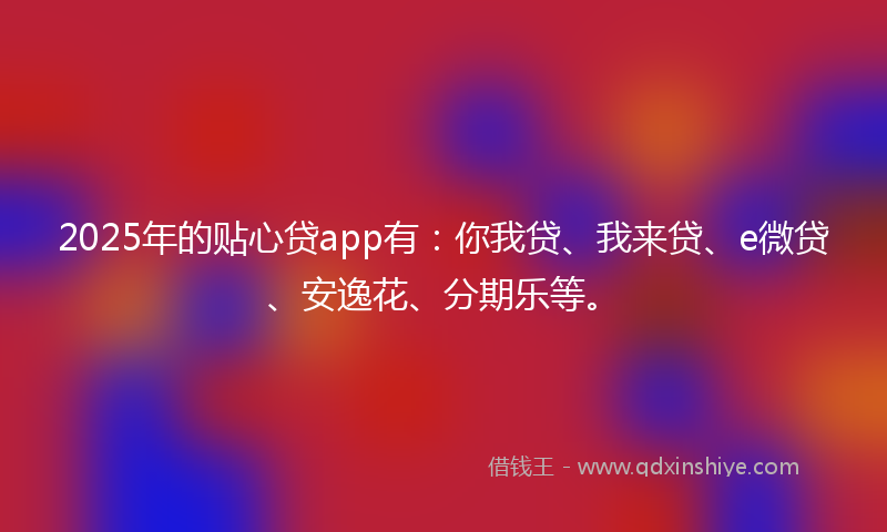 2025年的贴心贷app有：你我贷、我来贷、e微贷、安逸花、分期乐等。