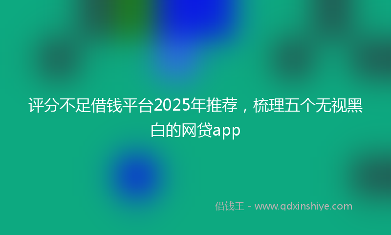 评分不足借钱平台2025年推荐，梳理五个无视黑白的网贷app