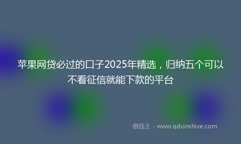 苹果网贷必过的口子2025年精选，归纳五个可以不看征信就能下款的平台