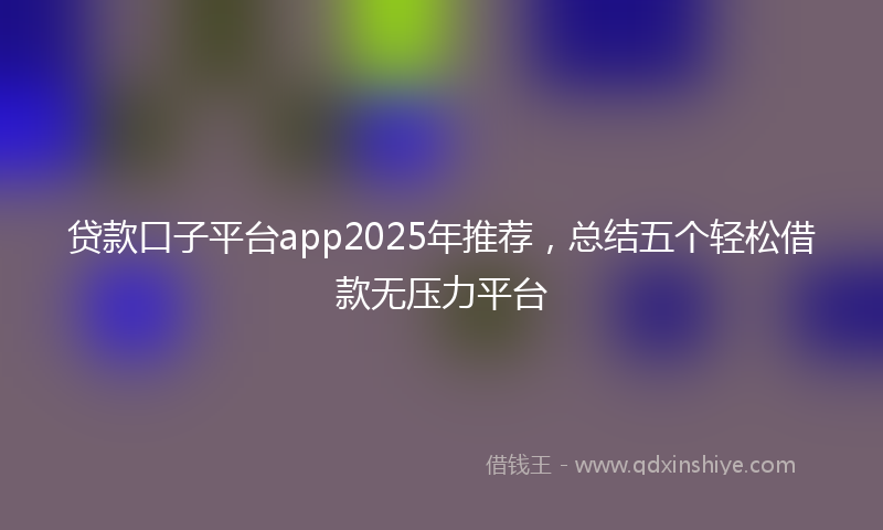 贷款口子平台app2025年推荐，总结五个轻松借款无压力平台