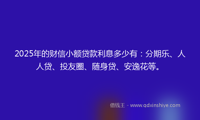 2025年的财信小额贷款利息多少有：分期乐、人人贷、投友圈、随身贷、安逸花等。