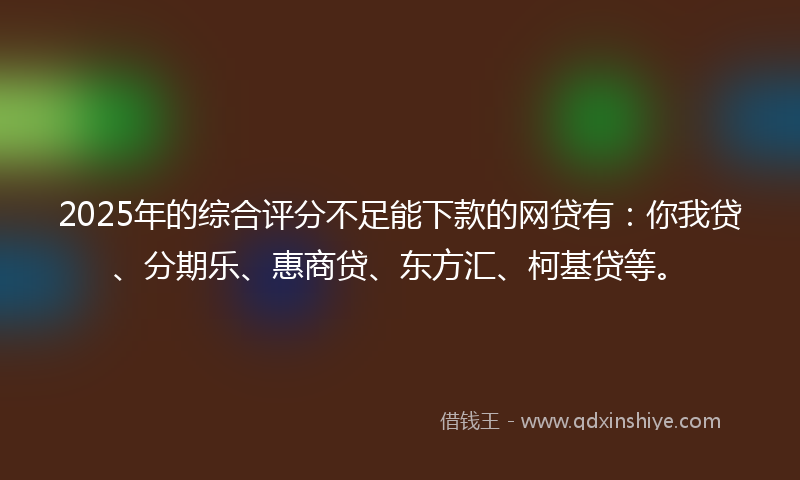 2025年的综合评分不足能下款的网贷有：你我贷、分期乐、惠商贷、东方汇、柯基贷等。
