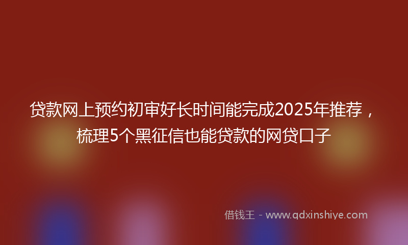 贷款网上预约初审好长时间能完成2025年推荐，梳理5个黑征信也能贷款的网贷口子