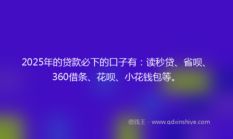 2025年的贷款必下的口子有：读秒贷、省呗、360借条、花呗、小花钱包等。