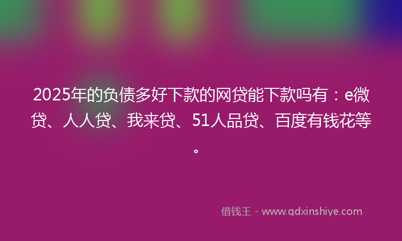 2025年的负债多好下款的网贷能下款吗有：e微贷、人人贷、我来贷、51人品贷、百度有钱花等。