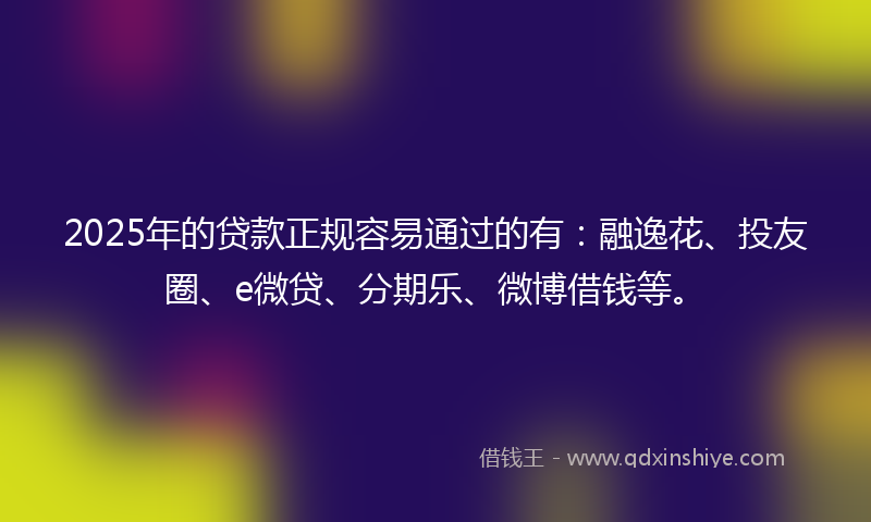 2025年的贷款正规容易通过的有：融逸花、投友圈、e微贷、分期乐、微博借钱等。