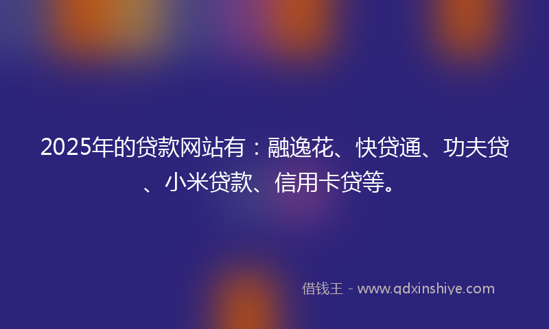 2025年的贷款网站有：融逸花、快贷通、功夫贷、小米贷款、信用卡贷等。