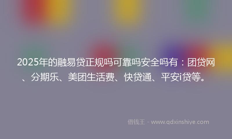 2025年的融易贷正规吗可靠吗安全吗有：团贷网、分期乐、美团生活费、快贷通、平安i贷等。