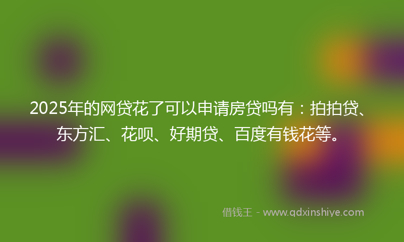 2025年的网贷花了可以申请房贷吗有：拍拍贷、东方汇、花呗、好期贷、百度有钱花等。