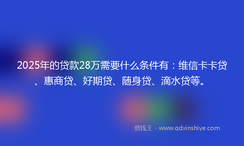 2025年的贷款28万需要什么条件有：维信卡卡贷、惠商贷、好期贷、随身贷、滴水贷等。