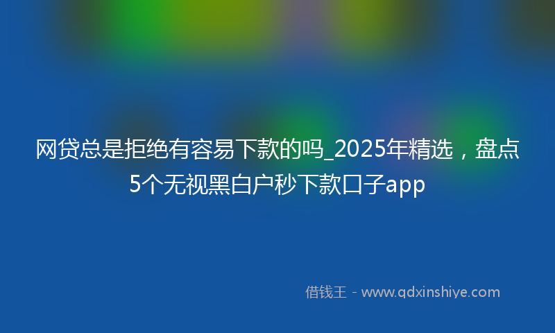 网贷总是拒绝有容易下款的吗_2025年精选，盘点5个无视黑白户秒下款口子app