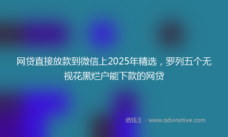 网贷直接放款到微信上2025年精选，罗列五个无视花黑烂户能下款的网贷