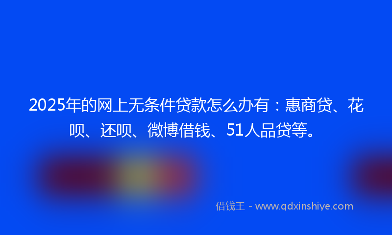 2025年的网上无条件贷款怎么办有：惠商贷、花呗、还呗、微博借钱、51人品贷等。