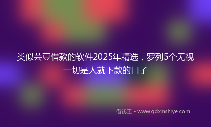 类似芸豆借款的软件2025年精选，罗列5个无视一切是人就下款的口子