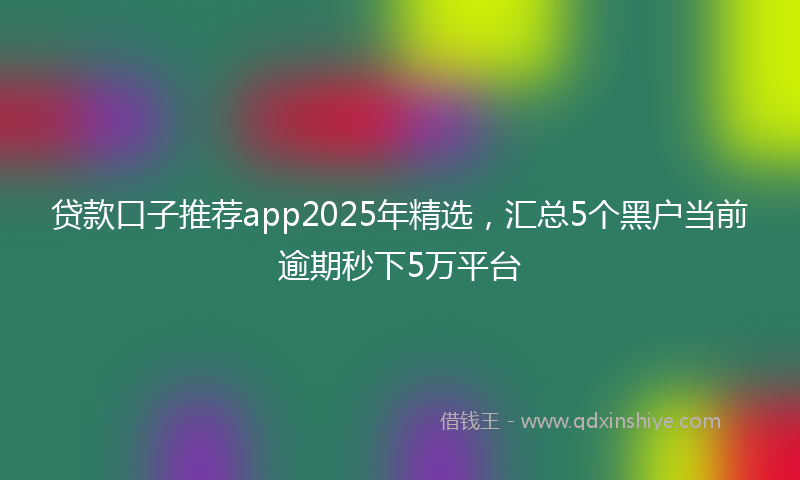 贷款口子推荐app2025年精选，汇总5个黑户当前逾期秒下5万平台